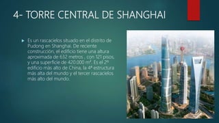 4- TORRE CENTRAL DE SHANGHAI
 Es un rascacielos situado en el distrito de
Pudong en Shanghai. De reciente
construcción, el edificio tiene una altura
aproximada de 632 metros , con 121 pisos,
y una superficie de 420.000 m². Es el 2º
edificio más alto de China, la 4ª estructura
más alta del mundo y el tercer rascacielos
más alto del mundo.
 