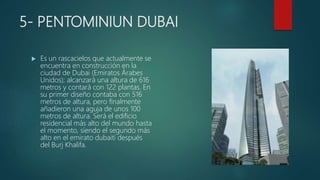 5- PENTOMINIUN DUBAI
 Es un rascacielos que actualmente se
encuentra en construcción en la
ciudad de Dubai (Emiratos Árabes
Unidos); alcanzará una altura de 616
metros y contará con 122 plantas. En
su primer diseño contaba con 516
metros de altura, pero finalmente
añadieron una aguja de unos 100
metros de altura. Será el edificio
residencial más alto del mundo hasta
el momento, siendo el segundo más
alto en el emirato dubaití después
del Burj Khalifa.
 