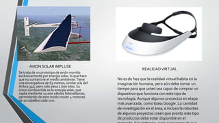 AVION SOLAR IMPLUSE
Se trata de un prototipo de avión movido
exclusivamente por energía solar, lo que hace
que no contamine el medio ambiente. Tiene
una envergadura de 63 metros, similar a la del
Airbus 340, pero sólo pesa 1.600 kilos. Su
único combustible es la energía solar, que
capta mediante 12.000 células fotovoltaicas,
permitiendo de este modo mover 4 motores
de 10 caballos cada uno.
REALIDADVIRTUAL
No es de hoy que la realidad virtual habita en la
imaginación humana, pero aún debe tomar un
tiempo para que usted sea capaz de comprar un
dispositivo que funciona con este tipo de
tecnología.Aunque algunos proyectos en etapa
más avanzada, comoGlass Google. La cantidad
de investigación en el área, e incluso la robustez
de algunos proyectos creen que pronto este tipo
de productos debe estar disponible en el
 