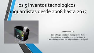 los 5 inventos tecnológicos
vanguardistas desde 2008 hasta 2013
SMARTWATCH
Este artilugio sacado en el 2014 es uno de los
inventos mas innovadores en el mundo de la
tecnología precursor del reloj análogo por lo digital
 