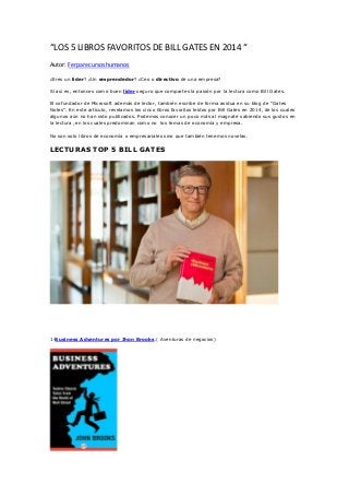 “LOS 5 LIBROS FAVORITOS DE BILL GATES EN 2014 “
Autor: Ferparecursoshumanos
¿Eres un líder? ¿Un emprendedor? ¿Ceo o directivo de una empresa?
Sí así es, entonces como buen líder seguro que compartes la pasión por la lectura como Bill Gates.
El cofundador de Microsoft además de lector, también escribe de forma asidua en su blog de “Gates
Notes”. En este artículo, revelamos los cinco libros favoritos leídos por Bill Gates en 2014, de los cuales
algunos aún no han sido publicados. Podemos conocer un poco más al magnate sabiendo sus gustos en
la lectura ,en los cuales predominan como no los temas de economía y empresa.
No son solo libros de economía o empresariales sino que también tenemos novelas.
LECTURAS TOP 5 BILL GATES
1-Business Adventures por Jhon Brooks.( Aventuras de negocios)
 
