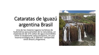 Cataratas de Iguazú
argentina Brasil
Uno de los mejores lugares turísticos de
Sudamérica para amantes de la naturaleza, un
espectáculo de 275 saltos de agua escondidos
entre la exuberante selva misionera, en una
reserva ecológica de 2.500 km² compartida
entre Brasil y Argentina.
 