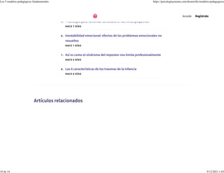 HACE 7 DÍAS
5. 7 consejos para fomentar la lectura en los niños pequeños
HACE 7 DÍAS
6. Inestabilidad emocional: efectos de los problemas emocionales no
resueltos
HACE 7 DÍAS
7. Así es como el síndrome del impostor nos limita profesionalmente
HACE 6 DÍAS
8. Las 6 características de los traumas de la infancia
HACE 6 DÍAS
Artículos relacionados
Accede Regístrate
Los 5 modelos pedagógicos fundamentales https://psicologiaymente.com/desarrollo/modelos-pedagogicos
10 de 14 9/12/2021 1:03
 