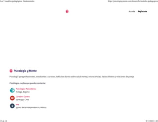 Psicología para profesionales, estudiantes y curiosos. Artículos diarios sobre salud mental, neurociencias, frases célebres y relaciones de pareja.
Psicólogos con los que puedes contactar
Psicólogos PsicoAbreu
Málaga, España
Carolina Castro
Santiago, Chile
sep
Iguala de la Independencia, México
Accede Regístrate
Los 5 modelos pedagógicos fundamentales https://psicologiaymente.com/desarrollo/modelos-pedagogicos
13 de 14 9/12/2021 1:03
 