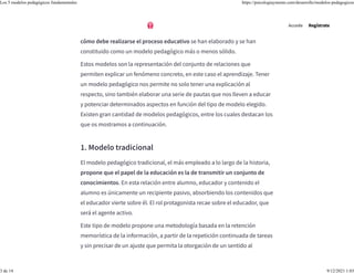 una de ellas diferentes repercusiones en función de qué efectos prácticos
tenga dicha concepción. Muchas de las ideas respecto a cómo funciona o
cómo debe realizarse el proceso educativo se han elaborado y se han
constituido como un modelo pedagógico más o menos sólido.
Estos modelos son la representación del conjunto de relaciones que
permiten explicar un fenómeno concreto, en este caso el aprendizaje. Tener
un modelo pedagógico nos permite no solo tener una explicación al
respecto, sino también elaborar una serie de pautas que nos lleven a educar
y potenciar determinados aspectos en función del tipo de modelo elegido.
Existen gran cantidad de modelos pedagógicos, entre los cuales destacan los
que os mostramos a continuación.
1. Modelo tradicional
El modelo pedagógico tradicional, el más empleado a lo largo de la historia,
propone que el papel de la educación es la de transmitir un conjunto de
conocimientos. En esta relación entre alumno, educador y contenido el
alumno es únicamente un recipiente pasivo, absorbiendo los contenidos que
el educador vierte sobre él. El rol protagonista recae sobre el educador, que
será el agente activo.
Este tipo de modelo propone una metodología basada en la retención
memorística de la información, a partir de la repetición continuada de tareas
y sin precisar de un ajuste que permita la otorgación de un sentido al
Accede Regístrate
Los 5 modelos pedagógicos fundamentales https://psicologiaymente.com/desarrollo/modelos-pedagogicos
3 de 14 9/12/2021 1:03
 