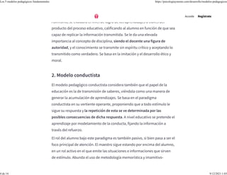 material aprendido.
Asimismo, se evaluará el nivel de logro de los aprendizajes a través del
producto del proceso educativo, calificando al alumno en función de que sea
capaz de replicar la información transmitida. Se le da una elevada
importancia al concepto de disciplina, siendo el docente una figura de
autoridad, y el conocimiento se transmite sin espíritu crítico y aceptando lo
transmitido como verdadero. Se basa en la imitación y el desarrollo ético y
moral.
2. Modelo conductista
El modelo pedagógico conductista considera también que el papel de la
educación es la de transmisión de saberes, viéndola como una manera de
generar la acumulación de aprendizajes. Se basa en el paradigma
conductista en su vertiente operante, proponiendo que a todo estímulo le
sigue su respuesta y la repetición de esta se ve determinada por las
posibles consecuencias de dicha respuesta. A nivel educativo se pretende el
aprendizaje por modelamiento de la conducta, fijando la información a
través del refuerzo.
El rol del alumno bajo este paradigma es también pasivo, si bien pasa a ser el
foco principal de atención. El maestro sigue estando por encima del alumno,
en un rol activo en el que emite las situaciones e informaciones que sirven
de estímulo. Abunda el uso de metodología memorística y imamitivo-
Accede Regístrate
Los 5 modelos pedagógicos fundamentales https://psicologiaymente.com/desarrollo/modelos-pedagogicos
4 de 14 9/12/2021 1:03
 