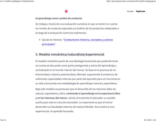 observacional. Los procedimientos técnicos y las destrezas suelen ser bien
aprendidos bajo esta metodología a un nivel procedimental, considerándose
el aprendizaje como cambio de conducta.
Se trabaja a través de una evaluación sumativa en que se tienen en cuenta
los niveles de conducta esperada y el análisis de los productos elaborados a
lo largo de la evaluación (como los exámenes).
3. Modelo romántico/naturalista/experiencial
El modelo romántico parte de una ideología humanista que pretende tener
en cuenta al educando como parte protagonista y activa del aprendizaje y
centralizado en el mundo interior del menor. Se basa en la premisa de no
directividad y máxima autenticidad y libertad, suponiendo la existencia de
suficientes capacidades internas por parte del aprendiz para ser funcional en
su vida y buscando una metodología de aprendizaje natural y espontánea.
Bajo este modelo se promueve que el desarrollo de los menores debe ser
natural, espontáneo y libre, centrando el aprendizaje en la experiencia libre
y en los intereses del menor, siendo únicamente el educador un posible
auxilio para este en caso de necesidad. Lo importante es que el menor
desarrolle sus facultades internas de manera flexible. No es teórico sino
experiencial: se aprende haciendo.
• Quizás te interese: "Conductismo: historia, conceptos y autores
principales"
Accede Regístrate
Los 5 modelos pedagógicos fundamentales https://psicologiaymente.com/desarrollo/modelos-pedagogicos
5 de 14 9/12/2021 1:03
 