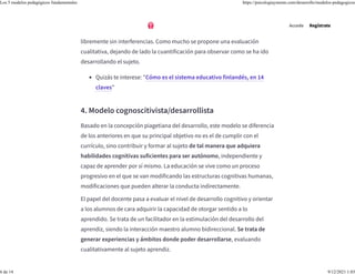 En este modelo, se propone que el sujeto no debe ser evaluado, comparado
ni clasificado, señalando la importancia de que se pueda aprender
libremente sin interferencias. Como mucho se propone una evaluación
cualitativa, dejando de lado la cuantificación para observar como se ha ido
desarrollando el sujeto.
4. Modelo cognoscitivista/desarrollista
Basado en la concepción piagetiana del desarrollo, este modelo se diferencia
de los anteriores en que su principal objetivo no es el de cumplir con el
currículo, sino contribuir y formar al sujeto de tal manera que adquiera
habilidades cognitivas suficientes para ser autónomo, independiente y
capaz de aprender por sí mismo. La educación se vive como un proceso
progresivo en el que se van modificando las estructuras cognitivas humanas,
modificaciones que pueden alterar la conducta indirectamente.
El papel del docente pasa a evaluar el nivel de desarrollo cognitivo y orientar
a los alumnos de cara adquirir la capacidad de otorgar sentido a lo
aprendido. Se trata de un facilitador en la estimulación del desarrollo del
aprendiz, siendo la interacción maestro alumno bidireccional. Se trata de
generar experiencias y ámbitos donde poder desarrollarse, evaluando
cualitativamente al sujeto aprendiz.
• Quizás te interese: "Cómo es el sistema educativo finlandés, en 14
claves"
Accede Regístrate
Los 5 modelos pedagógicos fundamentales https://psicologiaymente.com/desarrollo/modelos-pedagogicos
6 de 14 9/12/2021 1:03
 