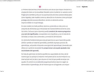 5. Modelo educacional-constructivista
El modelo educacional constructivista es uno de los que mayor utilización y
aceptación tiene en la actualidad. Basado como el anterior en autores como
Piaget pero también junto con las aportaciones de otros autores destacados
como Vigotsky, este modelo centra su atención en el alumno como principal
protagonista del proceso educativo, siendo un elemento activo
imprescindible en el aprendizaje.
En este modelo la tríada profesor-alumno-contenido es vista como un
conjunto de elementos que interactúan de manera bidireccional los unos
con otros. Se busca que el alumno pueda construir de manera progresiva
una serie de significados, compartidos con el profesor y con el resto de la
sociedad, en base a los contenidos y orientación del docente.
Un elemento fundamental para esta perspectiva es que el aprendiz pueda
atribuir sentido al material aprendido y también al propio proceso de
aprendizaje, actuando el docente como guía del aprendizaje y teniendo este
último en cuenta la necesidad de proporcionar una ayuda ajustada a las
necesidades del aprendiz.
Se trata de optimizar al máximo posible las capacidades de éste, de tal
manera que se acerque al máximo nivel potencial en vez de limitarse a su
nivel actual real (es decir, que alcance el nivel al que puede alcanzar con
ayuda). El control se va cediendo progresivamente al alumno según va
dominando el aprendizaje, de tal manera que se va logrando una mayor
Accede Regístrate
Los 5 modelos pedagógicos fundamentales https://psicologiaymente.com/desarrollo/modelos-pedagogicos
7 de 14 9/12/2021 1:03
 