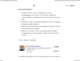 Tópicos Educación Aprendizaje
Oscar Castillero Mimenza
Psicólogo en Barcelona | Redactor especializado en
Psicología Clínica
Barcelona
Ver perfil
Graduado en Psicología con mención en Psicología Clínica por la Universidad de
autonomía y capacidad de autogestión.
Referencias bibliográficas:
• Castells, N. & Solé, I. (2011). Estrategias de evaluación
psicopedagógica. En E. Martín e I. Solé (Coords). Orientación
educativa. Modelos y estrategias de intervención (Cap. 4). Barcelona:
Graó.
• De Zubiría, J. (2006). Los modelos pedagógicos. Hacia una pedagogía
dialogante. Bogotá, Magisterio.
• Flórez Ochoa, R. (1999). Evaluación pedagógica y cognición. McGraw-
Hill Interamericana S.A. Bogotá.
• Vergara, G. y Cuentas, H. (2015). Actual vigencia de los modelos
pedagógicos en el contexto educativo. Opción, Año 31 (Especial 6):
914-934.
Contactar
Accede Regístrate
Los 5 modelos pedagógicos fundamentales https://psicologiaymente.com/desarrollo/modelos-pedagogicos
8 de 14 9/12/2021 1:03
 