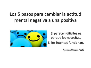 Los 5 pasos para cambiar la actitud
mental negativa a una positiva
Si parecen difíciles es
porque los necesitas.
Si los intentas funcionan.
Norman Vincent Peale
 