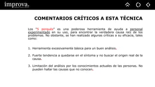 COMENTARIOS CRÍTICOS A ESTA TÉCNICA
Los “5 porqués” es una poderosa herramienta de ayuda a personal
experimentado en su uso, para encontrar la verdadera causa raíz de los
problemas. No obstante, se han realizado algunas críticas a su eficacia, tales
como:
1. Herramienta excesivamente básica para un buen análisis.
2. Fuerte tendencia a quedarse en el síntoma y no buscar el origen real de la
causa.
3. Limitación del análisis por los conocimientos actuales de las personas. No
pueden hallar las causas que no conocen.
 