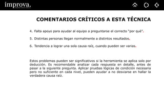 COMENTARIOS CRÍTICOS A ESTA TÉCNICA
4. Falta apoyo para ayudar al equipo a preguntarse el correcto “por qué”.
5. Distintas personas llegan normalmente a distintos resultados.
6. Tendencia a lograr una sola causa raíz, cuando pueden ser varias.
Estos problemas pueden ser significativos si la herramienta se aplica solo por
deducción. Es recomendable analizar cada respuesta en detalle, antes de
pasar a la siguiente pregunta. Aplicar pruebas lógicas de condición necesaria
pero no suficiente en cada nivel, pueden ayudar a no desviarse en hallar la
verdadera causa raíz.
 