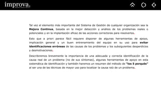Tal vez el elemento más importante del Sistema de Gestión de cualquier organización sea la
Mejora Continua, basada en la mejor detección y análisis de los problemas reales o
potenciales y en la implantación eficaz de las acciones correctoras para resolverlos.
Esto que a priori parece fácil requiere disponer de algunas herramientas de apoyo,
implicación general y un buen entrenamiento del equipo en su uso para evitar
identificaciones erróneas de las causas de los problemas y los subsiguientes desperdicios
y desmotivaciones.
Describiremos brevemente la importancia de una adecuada y correcta identificación de la
causa real de un problema (no de sus síntomas), algunas herramientas de apoyo en esta
sistemática de identificación y también haremos un resumen del método de “los 5 porqués”
al ser una de las técnicas de mayor uso para localizar la causa raíz de un problema.
 