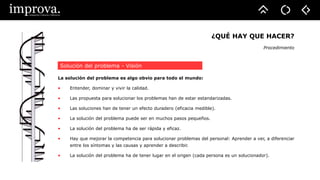 ¿QUÉ HAY QUE HACER?
Procedimiento
La solución del problema es algo obvio para todo el mundo:
• Entender, dominar y vivir la calidad.
• Las propuesta para solucionar los problemas han de estar estandarizadas.
• Las soluciones han de tener un efecto duradero (eficacia medible).
• La solución del problema puede ser en muchos pasos pequeños.
• La solución del problema ha de ser rápida y eficaz.
• Hay que mejorar la competencia para solucionar problemas del personal: Aprender a ver, a diferenciar
entre los síntomas y las causas y aprender a describir.
• La solución del problema ha de tener lugar en el origen (cada persona es un solucionador).
Solución del problema - Visión
 