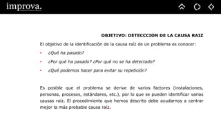 OBJETIVO: DETECCCION DE LA CAUSA RAIZ
El objetivo de la identificación de la causa raíz de un problema es conocer:
• ¿Qué ha pasado?
• ¿Por qué ha pasado? ¿Por qué no se ha detectado?
• ¿Qué podemos hacer para evitar su repetición?
Es posible que el problema se derive de varios factores (instalaciones,
personas, procesos, estándares, etc.), por lo que se pueden identificar varias
causas raíz. El procedimiento que hemos descrito debe ayudarnos a centrar
mejor la más probable causa raíz.
 