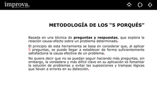 METODOLOGÍA DE LOS “5 PORQUÉS”
Basada en una técnica de preguntas y respuestas, que explora la
relación causa-efecto sobre un problema determinado.
El principio de esta herramienta se basa en considerar que, al aplicar
5 preguntas, se puede llegar a establecer de forma suficientemente
satisfactoria la causa efectiva de un problema.
No quiere decir que no se puedan seguir haciendo más preguntas, sin
embargo, la verdadera y más difícil clave en su aplicación es fomentar
la solución de problemas y evitar las suposiciones y trampas lógicas
que llevan a errores en su detección.
 