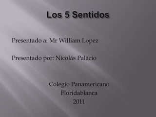 Los 5 Sentidos Presentado a: Mr William Lopez Presentado por: Nicolás Palacio Colegio Panamericano Floridablanca 2011 