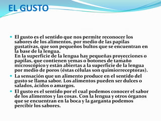 EL GUSTOEl gusto es el sentido que nos permite reconocer los sabores de los alimentos, por medio de las papilas gustativas, que son pequeños bultos que se encuentran en la base de la lengua. En la superficie de la lengua hay pequeñas proyecciones o papilas, que contienen yemas o botones de tamaño microscópico y están abiertas a la superficie de la lengua por medio de poros (éstas células son quimiorreceptoras).La sensación que un alimento produce en el sentido del gusto se llama sabor. Los alimentos pueden ser dulces o salados, ácidos o amargos. El gusto es el sentido por el cual podemos conocer el sabor de los alimentos y las cosas. Con la lengua y otros órganos que se encuentran en la boca y la garganta podemos percibir los sabores.