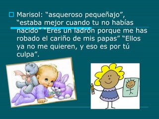 Marisol: “asqueroso pequeñajo”, “estaba mejor cuando tu no habías nacido” “Eres un ladrón porque me has robado el cariño de mis papas” “Ellos ya no me quieren, y eso es por tú culpa”.