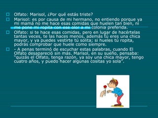 Olfato: Marisol, ¿Por qué estás triste?Marisol: es por causa de mi hermano, no entiendo porque ya mi mamá no me hace esas comidas que huelen tan bien, ni me pone mi ropita con ese olor a mi colonia preferida.Olfato: si te hace esas comidas, pero en lugar de hacértelas tantas veces, te las haces menos, además tú eres una chica mayor, y ya puedes vestirte tú solita; si hueles tú ropita, podrás comprobar que huele como siempre.- A penas terminó de escuchar estas palabras, cuando El Olfato desapareció sin más. Marisol, en su sueño, pensaba: “quizás el Olfato, tenga razón, ya soy una chica mayor, tengo cuatro años, y puedo hacer algunas cositas yo sola”. 