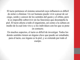 El tacto pertenece al sistema sensorial cuya influencia es difícil
de aislar o eliminar. Un ser humano puede vivir a pesar de ser
ciego, sordo y carecer de los sentidos del gusto y el olfato, pero
le es imposible sobrevivir sin las funciones que desempeña la
piel. El tacto afecta a todo el organismo, así como a la cultura en
medio de la cual éste vive y a los individuos con los que se pone
en contacto.
En muchos aspectos, el tacto es difícil de investigar. Todos los
demás sentidos tienen un órgano clave que puede ser estudiado;
para el tacto, ese órgano es la piel, y se extiende por todo el
cuerpo.
 