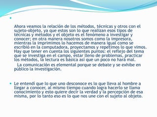 

    Ahora veamos la relación de los métodos, técnicas y otros con el
    sujeto-objeto, ya que estos son lo que realizan esos tipos de
    técnicas y métodos y el objeto es el fenómeno a investigar y
    conocer; en otra manera nosotros somos como la impresora,
    mientras la imprimimos lo hacemos de manera igual como se
    escribió en la computadora, proyectamos y repetimos lo que vimos.
    Hay que tener en cuenta los siguientes puntos: el reflejo del tema
    que se investiga en el campo, estar lleno de problemas, practicar
    los métodos, la lectura es básica así que un poco no hará mal.
      La comunicación es elemental porque se debate y se exhibe en
    público la investigación.


 Le entendí que lo que uno desconoce es lo que lleva al hombre a
    llegar a conocer, al mismo tiempo cuando logra hacerlo se llama
    conocimiento y esto quiere decir la verdad y la percepción de esa
    misma, por lo tanto eso es lo que nos une con el sujeto al objeto.
 