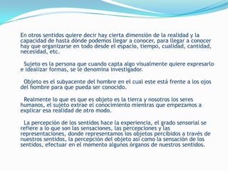 En otros sentidos quiere decir hay cierta dimensión de la realidad y la
capacidad de hasta dónde podemos llegar a conocer, para llegar a conocer
hay que organizarse en todo desde el espacio, tiempo, cualidad, cantidad,
necesidad, etc.

 Sujeto es la persona que cuando capta algo visualmente quiere expresarlo
e idealizar formas, se le denomina investigador.

 Objeto es el subyacente del hombre en el cual este está frente a los ojos
del hombre para que pueda ser conocido.

 Realmente lo que es que es objeto es la tierra y nosotros los seres
humanos, el sujeto extrae el conocimiento mientras que empezamos a
explicar esa realidad de otro modo.

 La percepción de los sentidos hace la experiencia, el grado sensorial se
refiere a lo que son las sensaciones, las percepciones y las
representaciones, donde representamos los objetos percibidos a través de
nuestros sentidos, la percepción del objeto así como la sensación de los
sentidos, efectuar en el momento algunos órganos de nuestros sentidos.
 
