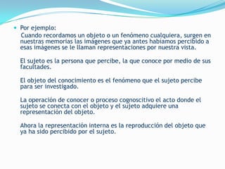  Por ejemplo:
  Cuando recordamos un objeto o un fenómeno cualquiera, surgen en
  nuestras memorias las imágenes que ya antes habíamos percibido a
  esas imágenes se le llaman representaciones por nuestra vista.

  El sujeto es la persona que percibe, la que conoce por medio de sus
  facultades.

  El objeto del conocimiento es el fenómeno que el sujeto percibe
  para ser investigado.

  La operación de conocer o proceso cognoscitivo el acto donde el
  sujeto se conecta con el objeto y el sujeto adquiere una
  representación del objeto.

  Ahora la representación interna es la reproducción del objeto que
  ya ha sido percibido por el sujeto.
 