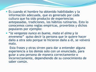  Es cuando el hombre ha obtenido habilidades y la
  información adecuada, que es generado por cada
  cultura que ha sido producto de experiencias
  antepasadas, tradiciones, los hábitos rutinarios. Esto lo
  conocemos como reglas empíricas, proverbios y dichos
  populares por ejemplo:
 “la venganza nunca es buena, mata el alma y la
  envenena” quiso decir la persona que le quiere hacer
  daño a otra solo porque le hicieron daño a él, se volverá
  malo.
   Esta frases y otras sirven para dar a entender alguna
  experiencia a los demás solo con un enunciado, para
  guiar a una persona de manera correctamente o
  incorrectamente, dependiendo de su conocimiento de
  saber común.
 