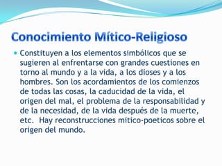  Constituyen a los elementos simbólicos que se
 sugieren al enfrentarse con grandes cuestiones en
 torno al mundo y a la vida, a los dioses y a los
 hombres. Son los acordamientos de los comienzos
 de todas las cosas, la caducidad de la vida, el
 origen del mal, el problema de la responsabilidad y
 de la necesidad, de la vida después de la muerte,
 etc. Hay reconstrucciones mitico-poeticos sobre el
 origen del mundo.
 