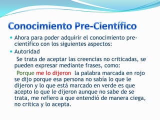  Ahora para poder adquirir el conocimiento pre-
  científico con los siguientes aspectos:
 Autoridad
   Se trata de aceptar las creencias no criticadas, se
  pueden expresar mediante frases, como:
   Porque me lo dijeron la palabra marcada en rojo
  se dijo porque esa persona no sabía lo que le
  dijeron y lo que está marcado en verde es que
  acepto lo que le dijeron aunque no sabe de se
  trata, me refiero a que entendió de manera ciega,
  no critica y lo acepta.
 