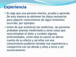  Es algo que una persona intenta, prueba y aprende.
  De esta manera se obtienen los datos necesarios
  para adquirir conocimiento de algún fenómeno
  ocurrido; por ejemplo:
 Antes de que existieran las medicinas, las personas
  probaban plantas medicinales y otras cosas que
  neutralizaban el dolor y curaban algunas
  enfermedades, como ellos lo usaron se dieron
  cuenta de su efecto y así ellos con ese
  conocimiento pudieron heredar esa experiencia y
  compartirla con los demás y ellos a otros y así
  sucesivamente.
 