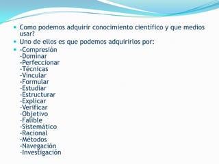  Como podemos adquirir conocimiento científico y que medios
  usar?
 Uno de ellos es que podemos adquirirlos por:
 -Compresión
  -Dominar
  -Perfeccionar
  -Técnicas
  -Vincular
  -Formular
  –Estudiar
  –Estructurar
  –Explicar
  –Verificar
  –Objetivo
  –Falible
  –Sistemático
  -Racional
  -Métodos
  -Navegación
  –Investigación
 