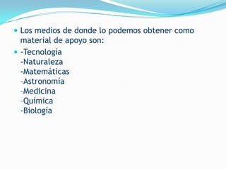  Los medios de donde lo podemos obtener como
  material de apoyo son:
 -Tecnología
  -Naturaleza
  -Matemáticas
  –Astronomía
  –Medicina
  –Química
  -Biología
 