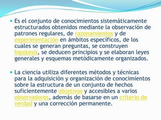  Es el conjunto de conocimientos sistemáticamente
 estructurados obtenidos mediante la observación de
 patrones regulares, de razonamientos y de
 experimentación en ámbitos específicos, de los
 cuales se generan preguntas, se construyen
 hipótesis, se deducen principios y se elaboran leyes
 generales y esquemas metódicamente organizados.

 La ciencia utiliza diferentes métodos y técnicas
 para la adquisición y organización de conocimientos
 sobre la estructura de un conjunto de hechos
 suficientemente objetivos y accesibles a varios
 observadores, además de basarse en un criterio de
 verdad y una corrección permanente.
 