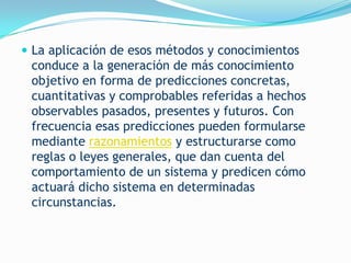  La aplicación de esos métodos y conocimientos
 conduce a la generación de más conocimiento
 objetivo en forma de predicciones concretas,
 cuantitativas y comprobables referidas a hechos
 observables pasados, presentes y futuros. Con
 frecuencia esas predicciones pueden formularse
 mediante razonamientos y estructurarse como
 reglas o leyes generales, que dan cuenta del
 comportamiento de un sistema y predicen cómo
 actuará dicho sistema en determinadas
 circunstancias.
 