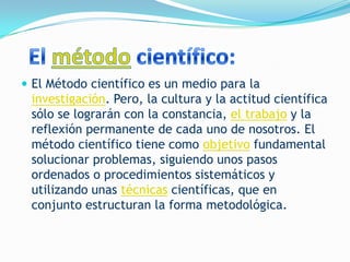  El Método científico es un medio para la
 investigación. Pero, la cultura y la actitud científica
 sólo se lograrán con la constancia, el trabajo y la
 reflexión permanente de cada uno de nosotros. El
 método científico tiene como objetivo fundamental
 solucionar problemas, siguiendo unos pasos
 ordenados o procedimientos sistemáticos y
 utilizando unas técnicas científicas, que en
 conjunto estructuran la forma metodológica.
 