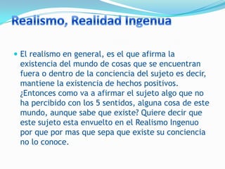  El realismo en general, es el que afirma la
 existencia del mundo de cosas que se encuentran
 fuera o dentro de la conciencia del sujeto es decir,
 mantiene la existencia de hechos positivos.
 ¿Entonces como va a afirmar el sujeto algo que no
 ha percibido con los 5 sentidos, alguna cosa de este
 mundo, aunque sabe que existe? Quiere decir que
 este sujeto esta envuelto en el Realismo Ingenuo
 por que por mas que sepa que existe su conciencia
 no lo conoce.
 