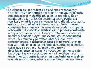  La ciencia es un producto de acciones razonadas y
 sistemáticas que permiten descubrir nuevos elementos
 esclarecedores y significativos en la realidad, Es un
 resultado de la reflexión profunda sobre evidencia
 teórica y empírica para entender la realidad, analizar su
 estructura y dinámica interna para explorar nuevos
 componentes y nuevas maneras de entenderla y operar
 sobre ella. El método científico es un proceso destinado
 a explicar fenómenos, establecer relaciones entre los
 hechos y enunciar leyes que expliquen los fenómenos
 físicos del mundo y permitan obtener, con estos
 conocimientos, aplicaciones útiles al hombre. Ciencia
 son varia ideas o conocimientos de cualquier materia o
 cosas que se obtiene cuando uno observa
 detalladamente las cosas y a veces comúnmente salen
 las preguntas y a veces se ponen a investigar a ser
 experimentos, después sacar las conclusiones y vuelven
 a surgir nuevas preguntas y aprendemos nuevas cosas.
 