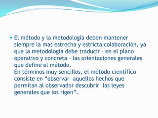  El método y la metodología deben mantener
 siempre la mas estrecha y estricta colaboración, ya
 que la metodología debe traducir – en el plano
 operativo y concreta – las orientaciones generales
 que define el método.
 En términos muy sencillos, el método científico
 consiste en “observar aquellos hechos que
 permitan al observador descubrir las leyes
 generales que los rigen”.
 