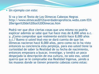  Un ejemplo con esto:

  Si va y lee el Texto de Los Olmecas Cabezas Negras
  http://www.olmecas2012laverdaderaprofecia.webs.com/El%
  20origen%20de%20los%20Olmecas.htm

  Podrá ver que dice ciertas cosas que uno mismo no podría
  explicar además se sabe que fue hace mas de 8,000 años a.c.
  y. ¿Como comprobar que realmente existió hace 8,000 años
  a.c.? Bueno si usted leyó eso se dará cuenta de que los
  Olmecas nacieron hace 8,000 años, pero como no lo ha visto
  entonces su conciencia esta perpleja, para eso usted tiene la
  curiosidad de saber la Realidad de su fecha de nacimiento,
  entonces empezara a buscar, investigar, y tendrá un poco
  despejada la descripción de esa cultura, no solo eso, usted
  querrá que se le compruebe esa Realidad Ingenua, yendo a
  los museos donde se tienen presente cabezas como estas:
 