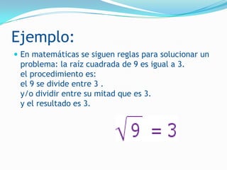 Ejemplo:
 En matemáticas se siguen reglas para solucionar un
 problema: la raíz cuadrada de 9 es igual a 3.
 el procedimiento es:
 el 9 se divide entre 3 .
 y/o dividir entre su mitad que es 3.
 y el resultado es 3.
 