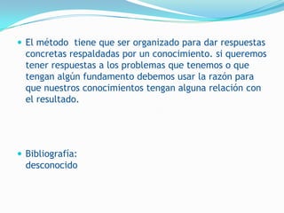  El método tiene que ser organizado para dar respuestas
  concretas respaldadas por un conocimiento. si queremos
  tener respuestas a los problemas que tenemos o que
  tengan algún fundamento debemos usar la razón para
  que nuestros conocimientos tengan alguna relación con
  el resultado.




 Bibliografía:
  desconocido
 
