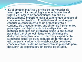  Es el estudio analítico y critico de los métodos de
  investigación. La metodología es el enlace entre el
  sujeto y el objeto de conocimiento. Sin ella es
  prácticamente imposible logra el camino que conduce al
  conocimiento científico. El método es el camino que
  conduce al conocimiento es un procedimiento o
  conjunto de procedimientos que sirven de instrumentos
  para lograr los objetivos de la investigación. Los
  métodos generales son utilizados desde la antigüedad
  para alcanzar el conocimiento y los dividimos en:
  deductivo, inductivo, análisis, síntesis y experimental.
  El método científico es el conjunto de formas que se
  utilizan para la adquisición y elaboración de nuevos
  conocimientos. Se define como el camino planeado para
  descubrir las propiedades del objeto de estudio.
 