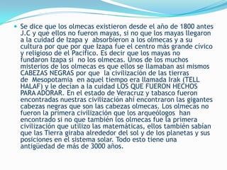  Se dice que los olmecas existieron desde el año de 1800 antes
  J.C y que ellos no fueron mayas, si no que los mayas llegaron
  a la cuidad de Izapa y absorbieron a los olmecas y a su
  cultura por que por que Izapa fue el centro más grande cívico
  y religioso de el Pacifico. Es decir que los mayas no
  fundaron Izapa si no los olmecas. Unos de los muchos
  misterios de los olmecas es que ellos se llamaban asi mismos
  CABEZAS NEGRAS por que la civilización de las tierras
  de Mesopotamia en aquel tiempo era llamada Irak (TELL
  HALAF) y le decían a la cuidad LOS QUE FUERON HECHOS
  PARA ADORAR. En el estado de Veracruz y tabasco fueron
  encontradas nuestras civilización ahí encontraron las gigantes
  cabezas negras que son las cabezas olmecas. Los olmecas no
  fueron la primera civilización que los arqueólogos han
  encontrado si no que también los olmecas fue la primera
  civilización que utilizo las matemáticas, ellos también sabían
  que las Tierra giraba alrededor del sol y de los planetas y sus
  posiciones en el sistema solar. Todo esto tiene una
  antigüedad de más de 3000 años.
 