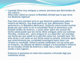  Leyendo libros muy antiguos y conocer personas que descienden de
  esa cultura...
  Ahora bien usted ya conoce la Realidad ¿Verdad que lo que tenia
  era Realismo Ingenuo?
  Pues bien otro ejemplo seria el que Nosotros supiéramos sobre la
  historia de México, una duda podría ser que ¿Realmente Texas
  pertenecía a la Republica Mexicana?. Entonces usted tendrá muchas
  dudas por que como ve en la actualidad Texas le pertenece a los
  Estados Unidos de América, y como saber sobre ese suceso? De
  hecho usted puede que lea varios libros antiguos como Los Caminos
  Torcidos, revistas etc., pero ninguno le va a describir con claridad
  ese hecho por que usted no lo percibe como fue. Sucedió hace 163
  años atrás y con razón en esa fecha usted no existía, entonces igual
  que anteriormente por curiosidad investigará hasta tener con
  certeza su resultado. Usted lo puede comprobar con las actas que
  se firmaron, los dibujos de México antiguo y la Actualidad e Historia
  de los Estados Unidos de América y nada mas y nada menos que
  yendo a esos lugares.
  Entonces si pensamos en todo esto estamos criticando algo que
  realmente existe.
 