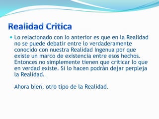  Lo relacionado con lo anterior es que en la Realidad
 no se puede debatir entre lo verdaderamente
 conocido con nuestra Realidad Ingenua por que
 existe un marco de existencia entre esos hechos.
 Entonces no simplemente tienen que criticar lo que
 en verdad existe. Si lo hacen podrán dejar perpleja
 la Realidad.

 Ahora bien, otro tipo de la Realidad.
 