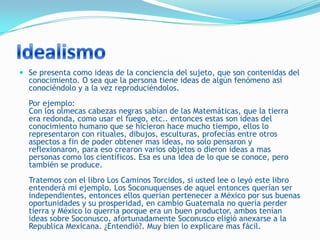  Se presenta como ideas de la conciencia del sujeto, que son contenidas del
  conocimiento. O sea que la persona tiene ideas de algún fenómeno así
  conociéndolo y a la vez reproduciéndolos.
  Por ejemplo:
  Con los olmecas cabezas negras sabían de las Matemáticas, que la tierra
  era redonda, como usar el fuego, etc.. entonces estas son ideas del
  conocimiento humano que se hicieron hace mucho tiempo, ellos lo
  representaron con rituales, dibujos, esculturas, profecías entre otros
  aspectos a fin de poder obtener mas ideas, no solo pensaron y
  reflexionaron, para eso crearon varios objetos o dieron ideas a mas
  personas como los científicos. Esa es una idea de lo que se conoce, pero
  también se produce.
  Tratemos con el libro Los Caminos Torcidos, si usted lee o leyó este libro
  entenderá mi ejemplo. Los Soconuquenses de aquel entonces querían ser
  independientes, entonces ellos querían pertenecer a México por sus buenas
  oportunidades y su prosperidad, en cambio Guatemala no quería perder
  tierra y México lo querría porque era un buen productor, ambos tenían
  ideas sobre Soconusco, afortunadamente Soconusco eligió anexarse a la
  Republica Mexicana. ¿Entendió?. Muy bien lo explicare mas fácil.
 