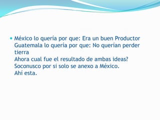  México lo quería por que: Era un buen Productor
 Guatemala lo quería por que: No querían perder
 tierra
 Ahora cual fue el resultado de ambas ideas?
 Soconusco por si solo se anexo a México.
 Ahí esta.
 